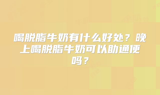 喝脱脂牛奶有什么好处?晚上喝脱脂牛奶可以助通便吗?