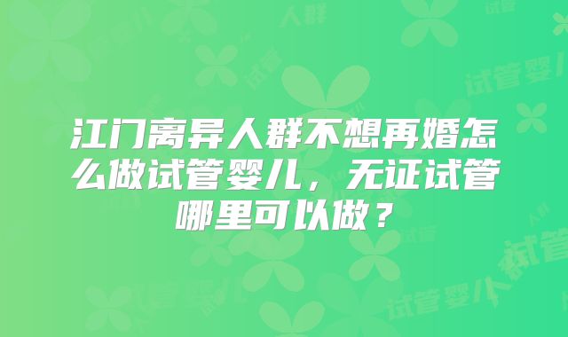 江门离异人群不想再婚怎么做试管婴儿，无证试管哪里可以做？