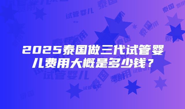 2025泰国做三代试管婴儿费用大概是多少钱?