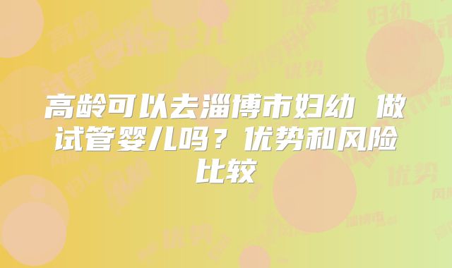 高龄可以去淄博市妇幼 做试管婴儿吗？优势和风险比较