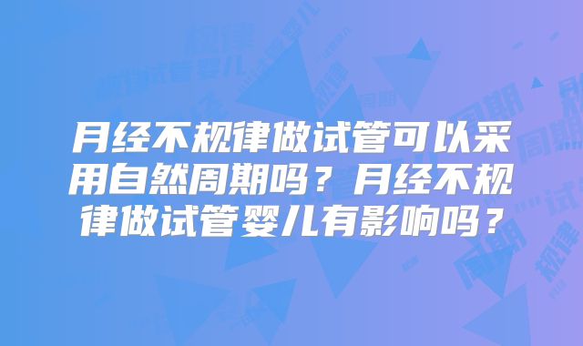 月经不规律做试管可以采用自然周期吗？月经不规律做试管婴儿有影响吗？