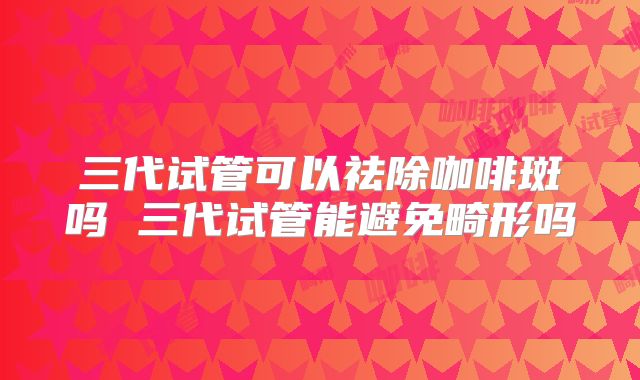 三代试管可以祛除咖啡斑吗 三代试管能避免畸形吗