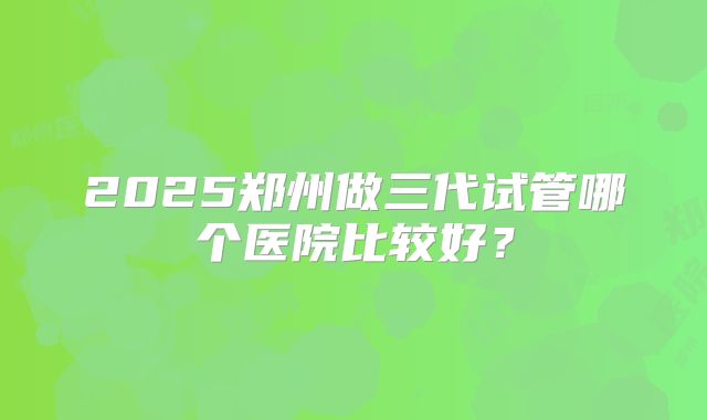 2025郑州做三代试管哪个医院比较好?