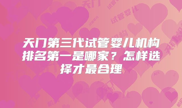 天门第三代试管婴儿机构排名第一是哪家？怎样选择才最合理