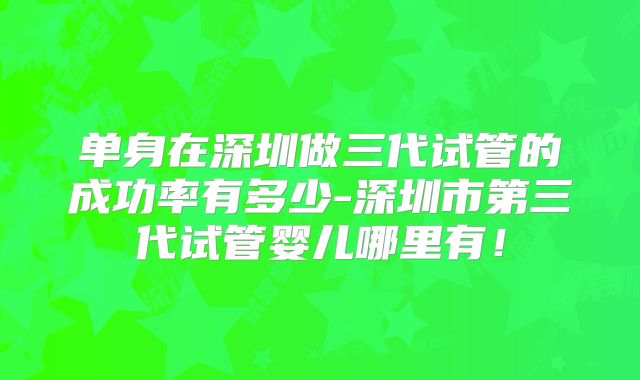 单身在深圳做三代试管的成功率有多少-深圳市第三代试管婴儿哪里有!