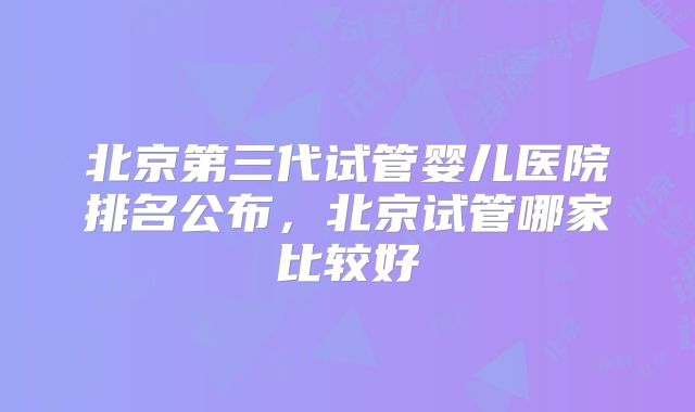 北京第三代试管婴儿医院排名公布,北京试管哪家比较好