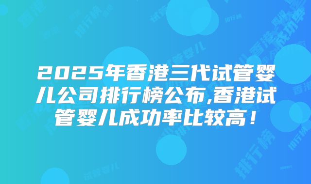 2025年香港三代试管婴儿公司排行榜公布,香港试管婴儿成功率比较高!