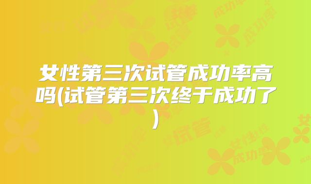 女性第三次试管成功率高吗(试管第三次终于成功了)