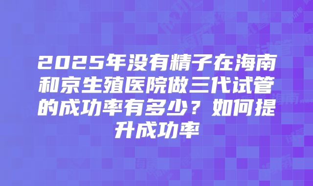 2025年没有精子在海南和京生殖医院做三代试管的成功率有多少?如何提升成功率