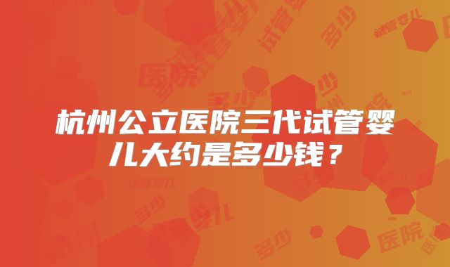 杭州公立医院三代试管婴儿大约是多少钱？