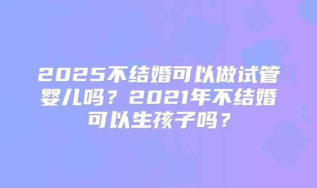 2025不结婚可以做试管婴儿吗？2021年不结婚可以生孩子吗？
