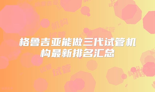 格鲁吉亚能做三代试管机构最新排名汇总