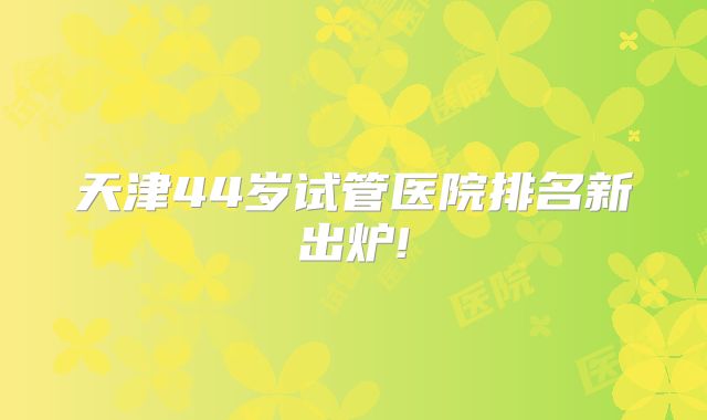 天津44岁试管医院排名新出炉!