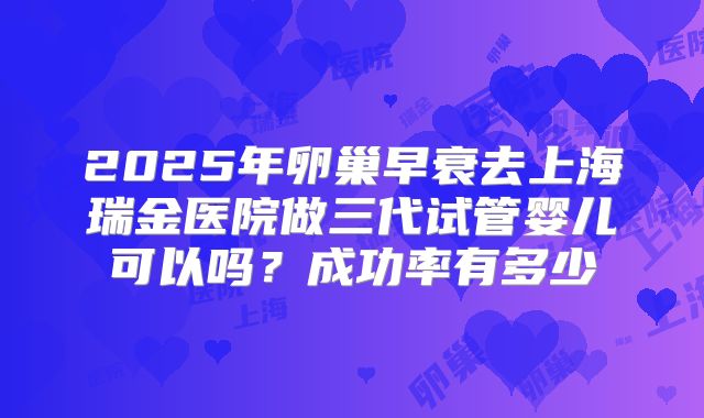 2025年卵巢早衰去上海瑞金医院做三代试管婴儿可以吗？成功率有多少