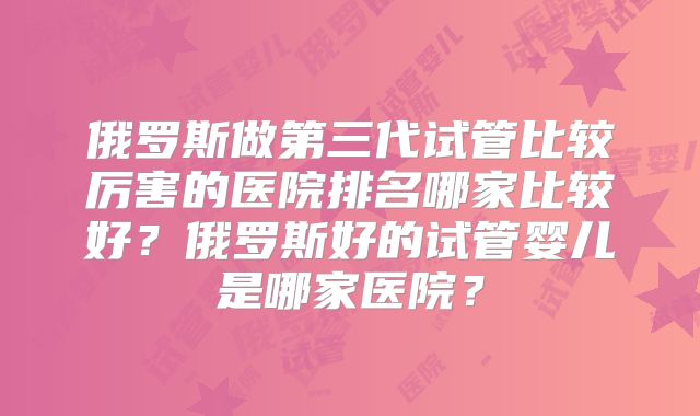 俄罗斯做第三代试管比较厉害的医院排名哪家比较好？俄罗斯好的试管婴儿是哪家医院？