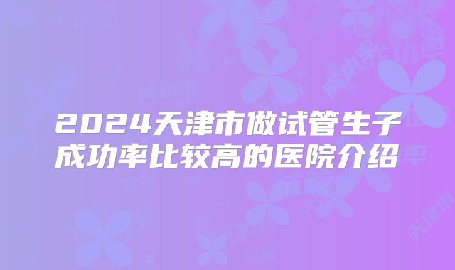 2024天津市做试管生子成功率比较高的医院介绍
