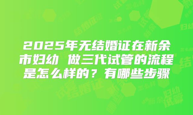 2025年无结婚证在新余市妇幼 做三代试管的流程是怎么样的?有哪些步骤