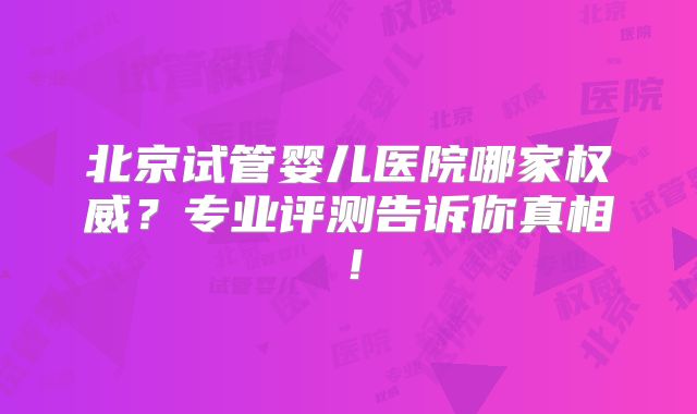 北京试管婴儿医院哪家权威?专业评测告诉你真相!
