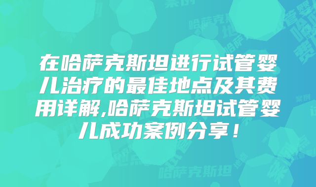 在哈萨克斯坦进行试管婴儿治疗的最佳地点及其费用详解,哈萨克斯坦试管婴儿成功案例分享!