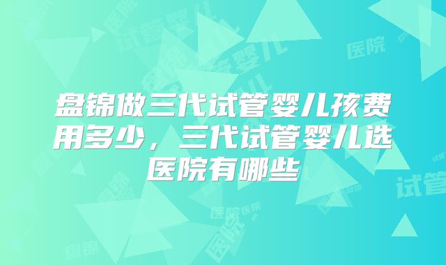 盘锦做三代试管婴儿孩费用多少,三代试管婴儿选医院有哪些