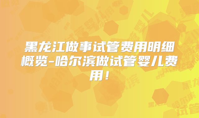 黑龙江做事试管费用明细概览-哈尔滨做试管婴儿费用!