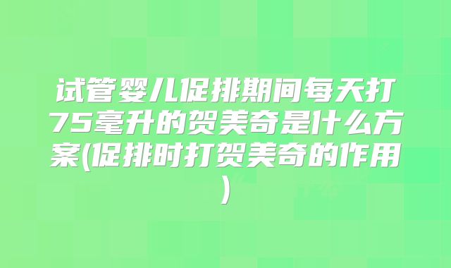 试管婴儿促排期间每天打75毫升的贺美奇是什么方案(促排时打贺美奇的作用)