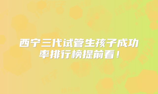 西宁三代试管生孩子成功率排行榜提前看!