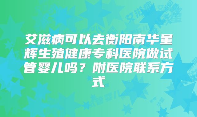 艾滋病可以去衡阳南华星辉生殖健康专科医院做试管婴儿吗?附医院联系方式