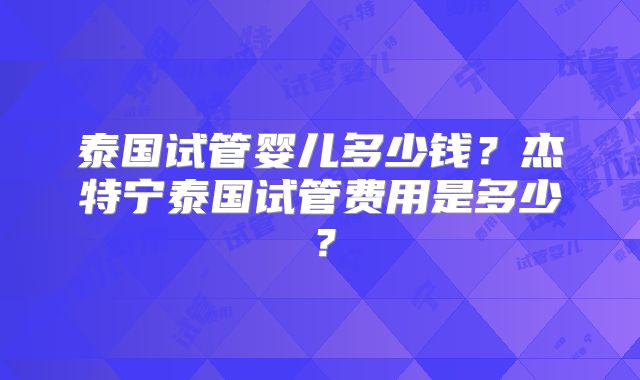 泰国试管婴儿多少钱？杰特宁泰国试管费用是多少？