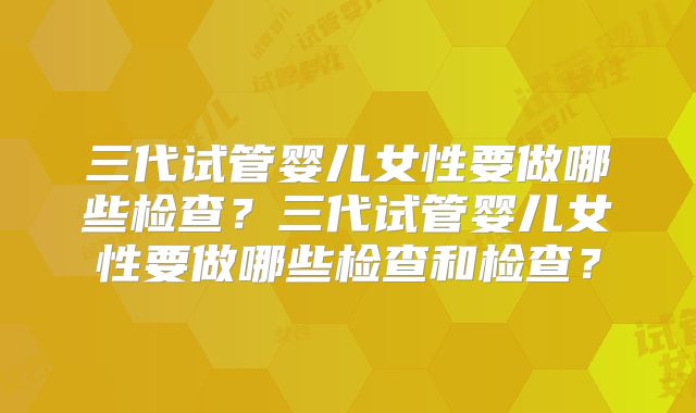 三代试管婴儿女性要做哪些检查?三代试管婴儿女性要做哪些检查和检查?