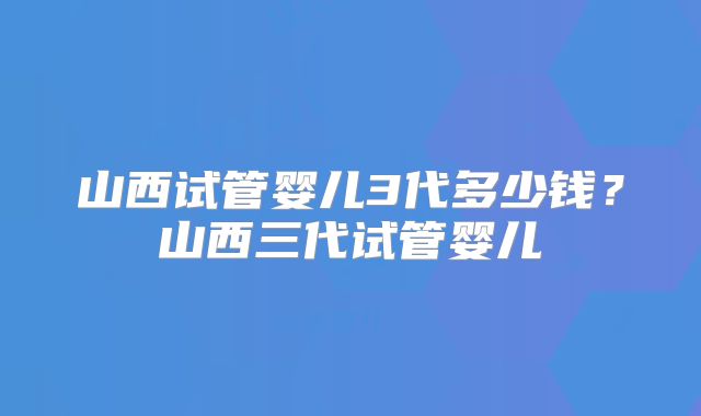 山西试管婴儿3代多少钱?山西三代试管婴儿