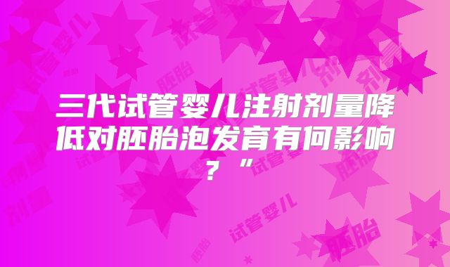 三代试管婴儿注射剂量降低对胚胎泡发育有何影响?”