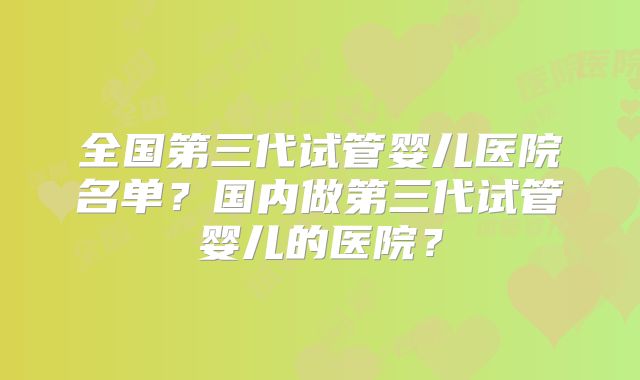 全国第三代试管婴儿医院名单?国内做第三代试管婴儿的医院?