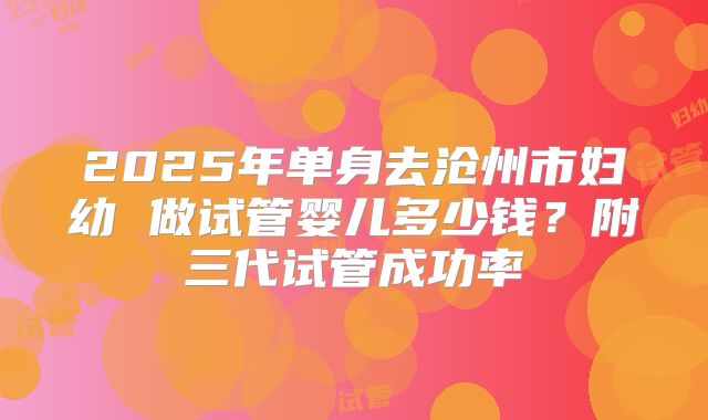2025年单身去沧州市妇幼 做试管婴儿多少钱？附三代试管成功率