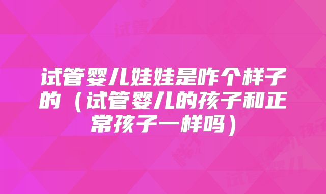 试管婴儿娃娃是咋个样子的（试管婴儿的孩子和正常孩子一样吗）