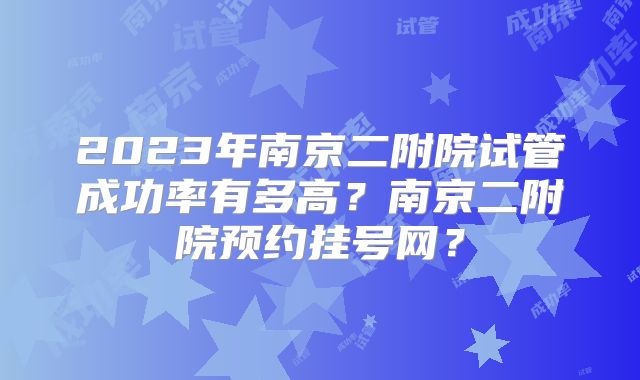 2023年南京二附院试管成功率有多高?南京二附院预约挂号网?