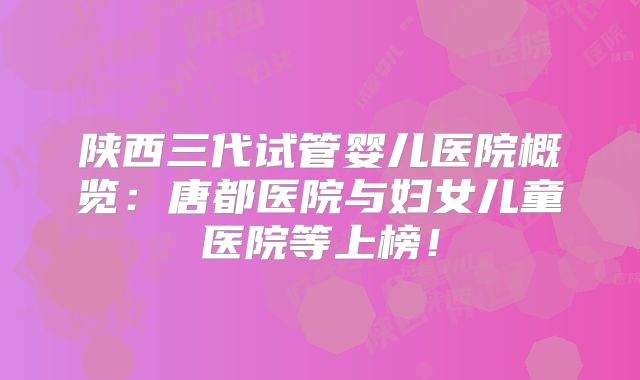 陕西三代试管婴儿医院概览:唐都医院与妇女儿童医院等上榜!