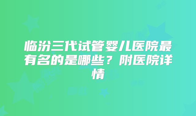 临汾三代试管婴儿医院最有名的是哪些？附医院详情