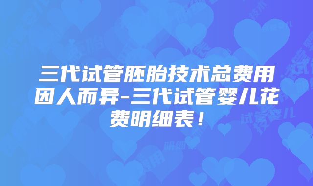 三代试管胚胎技术总费用因人而异-三代试管婴儿花费明细表！