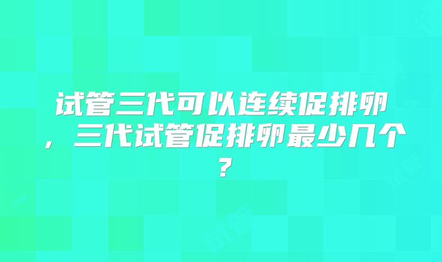 试管三代可以连续促排卵,三代试管促排卵最少几个?