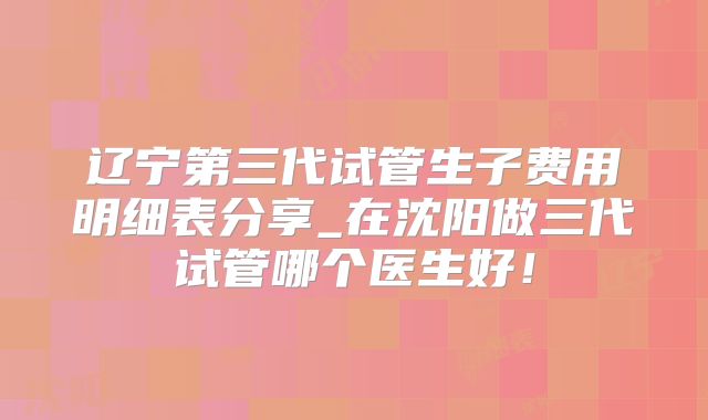 辽宁第三代试管生子费用明细表分享_在沈阳做三代试管哪个医生好！