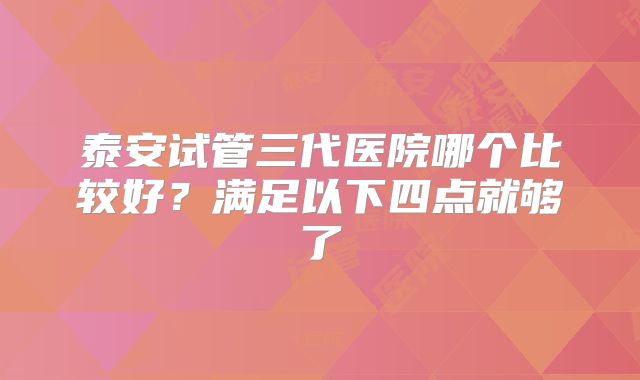 泰安试管三代医院哪个比较好？满足以下四点就够了