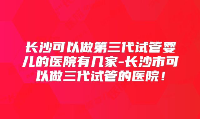 长沙可以做第三代试管婴儿的医院有几家-长沙市可以做三代试管的医院!