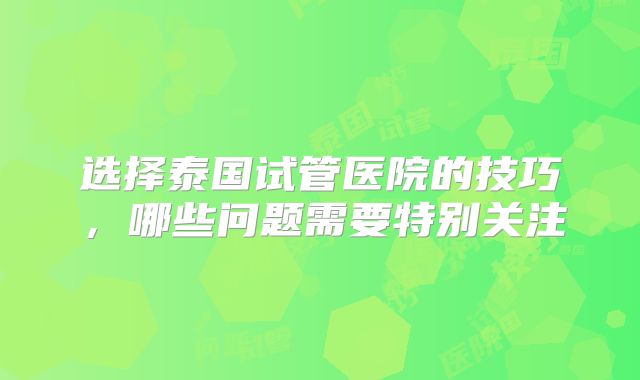 选择泰国试管医院的技巧，哪些问题需要特别关注