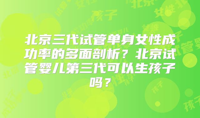 北京三代试管单身女性成功率的多面剖析？北京试管婴儿第三代可以生孩子吗？