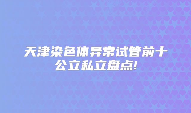 天津染色体异常试管前十公立私立盘点!
