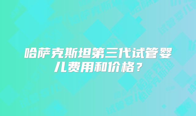 哈萨克斯坦第三代试管婴儿费用和价格？