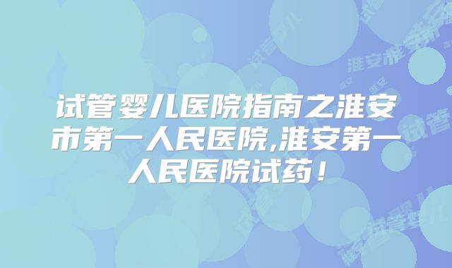 试管婴儿医院指南之淮安市第一人民医院,淮安第一人民医院试药！
