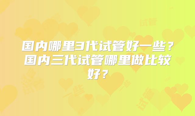 国内哪里3代试管好一些?国内三代试管哪里做比较好?