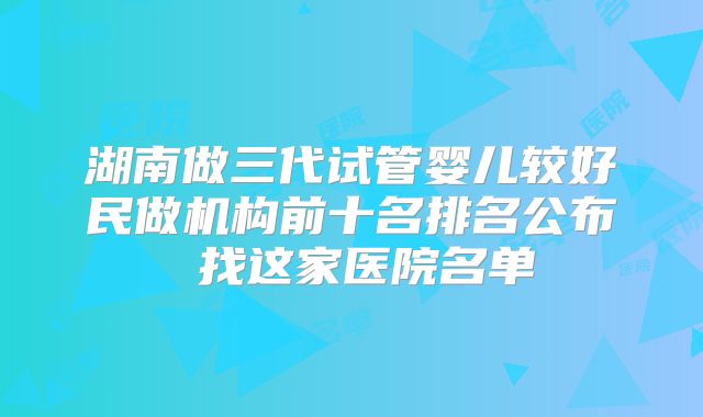湖南做三代试管婴儿较好民做机构前十名排名公布 找这家医院名单